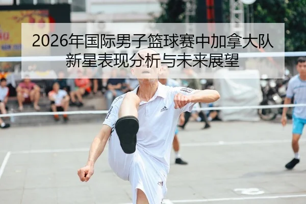2026年国际男子篮球赛中加拿大队新星表现分析与未来展望