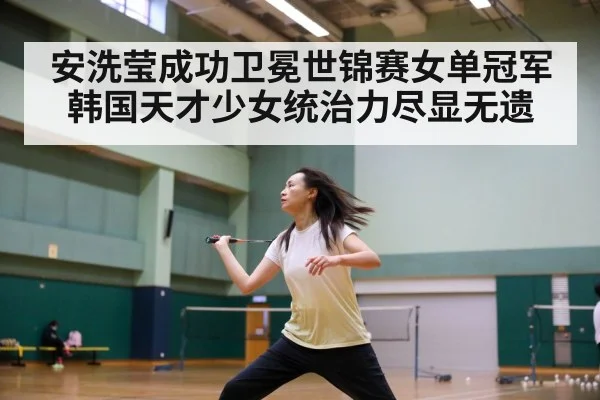 安洗莹成功卫冕世锦赛女单冠军 韩国天才少女统治力尽显无遗